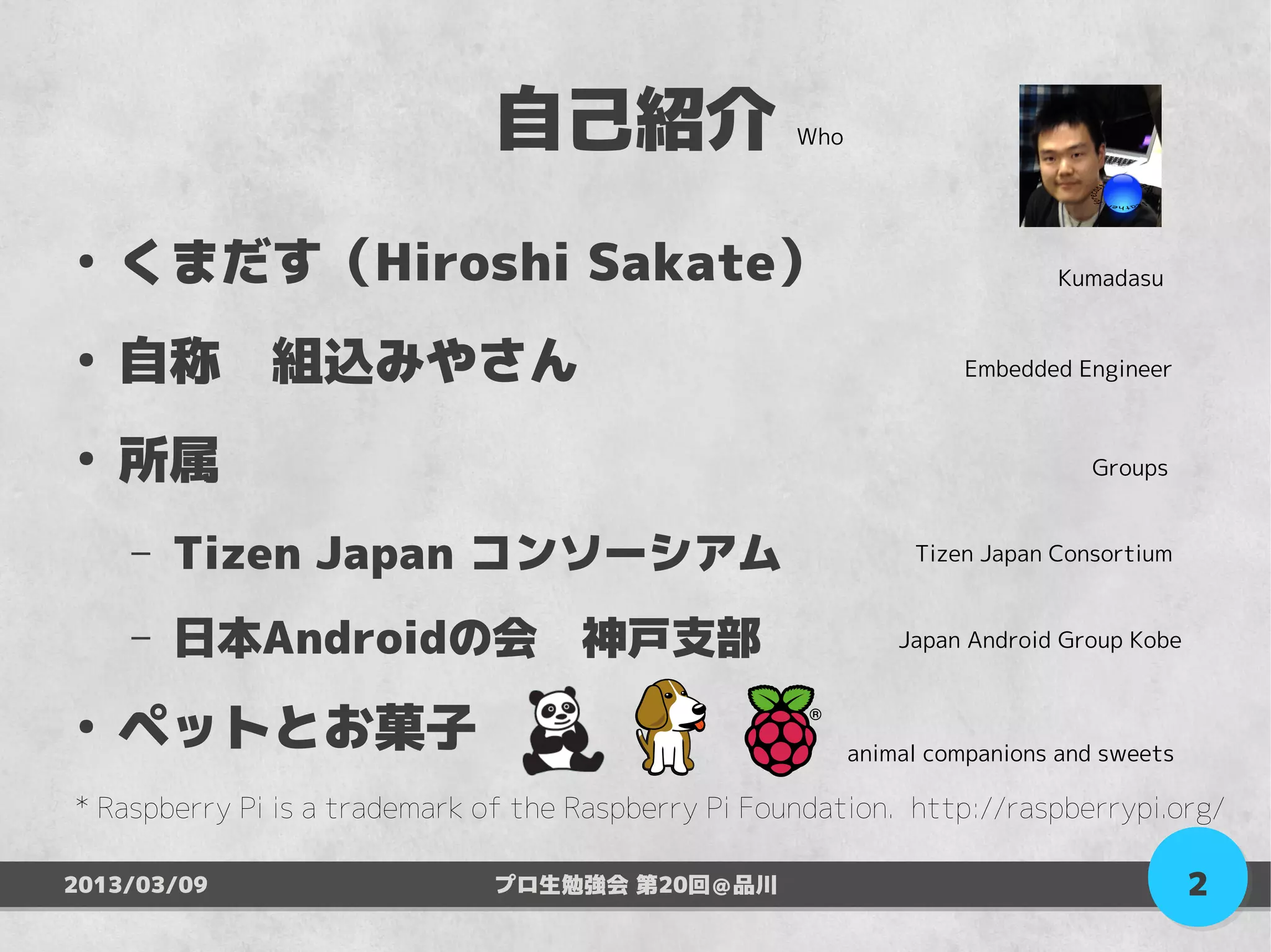 自己紹介                   Who




●
    くまだす（Hiroshi Sakate）                                                     Kumadasu


●
    自称　組込みやさん                                                        Embedded Engineer


●
    所属                                                                         Groups


    –   Tizen Japan コンソーシアム                                     Tizen Japan Consortium


    –   日本Androidの会　神戸支部                                       Japan Android Group Kobe


●
    ペットとお菓子　                                               animal companions and sweets

* Raspberry Pi is a trademark of the Raspberry Pi Foundation. http://raspberrypi.org/

2013/03/09                    プロ生勉強会 第20回＠品川                                              2
 