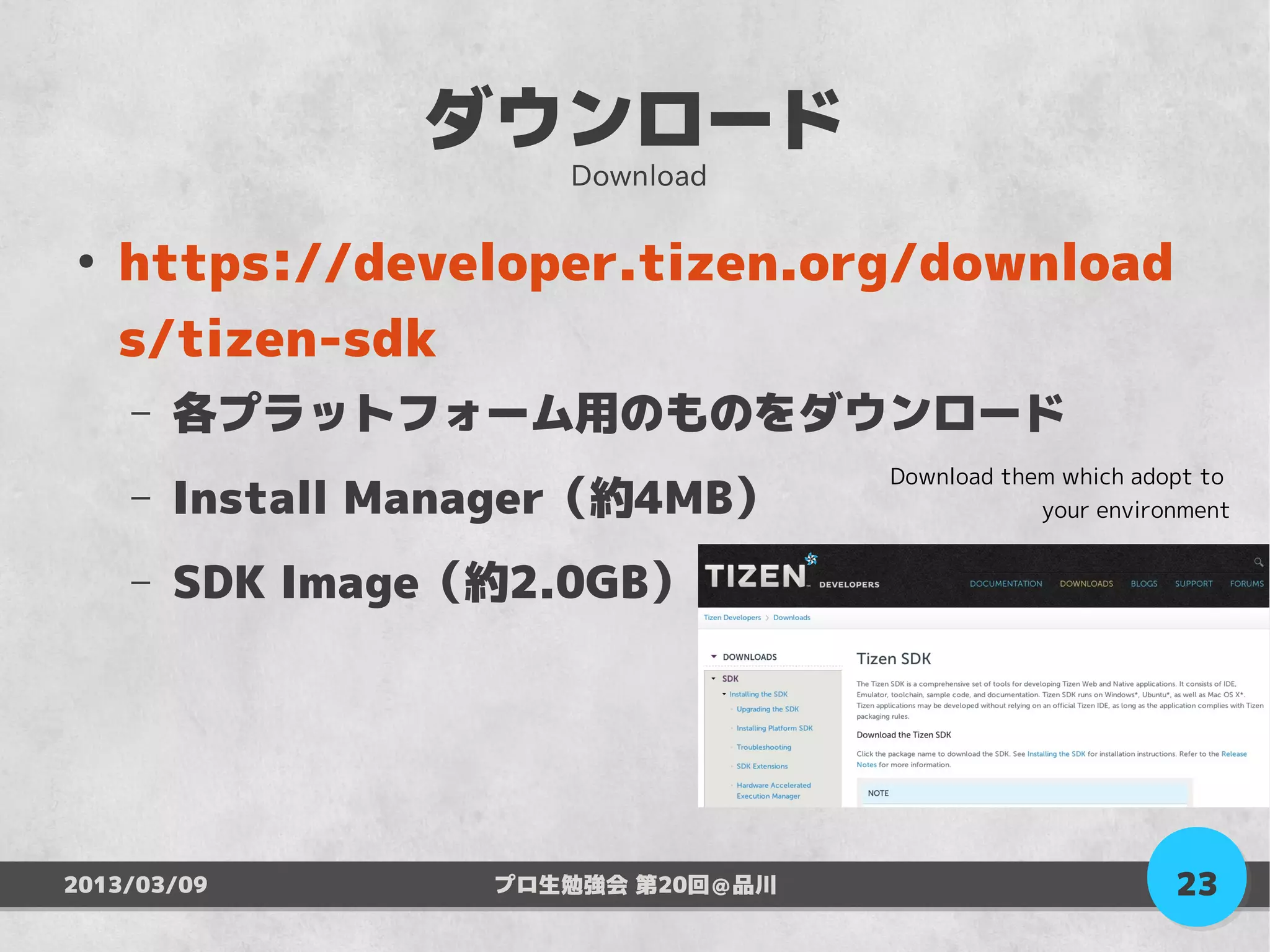 ダウンロード
                      Download

●
    https://developer.tizen.org/download
    s/tizen-sdk
    –   各プラットフォーム用のものをダウンロード
                                    Download them which adopt to
    –   Install Manager（約4MB）                   your environment


    –   SDK Image（約2.0GB）




2013/03/09         プロ生勉強会 第20回＠品川                          23
 