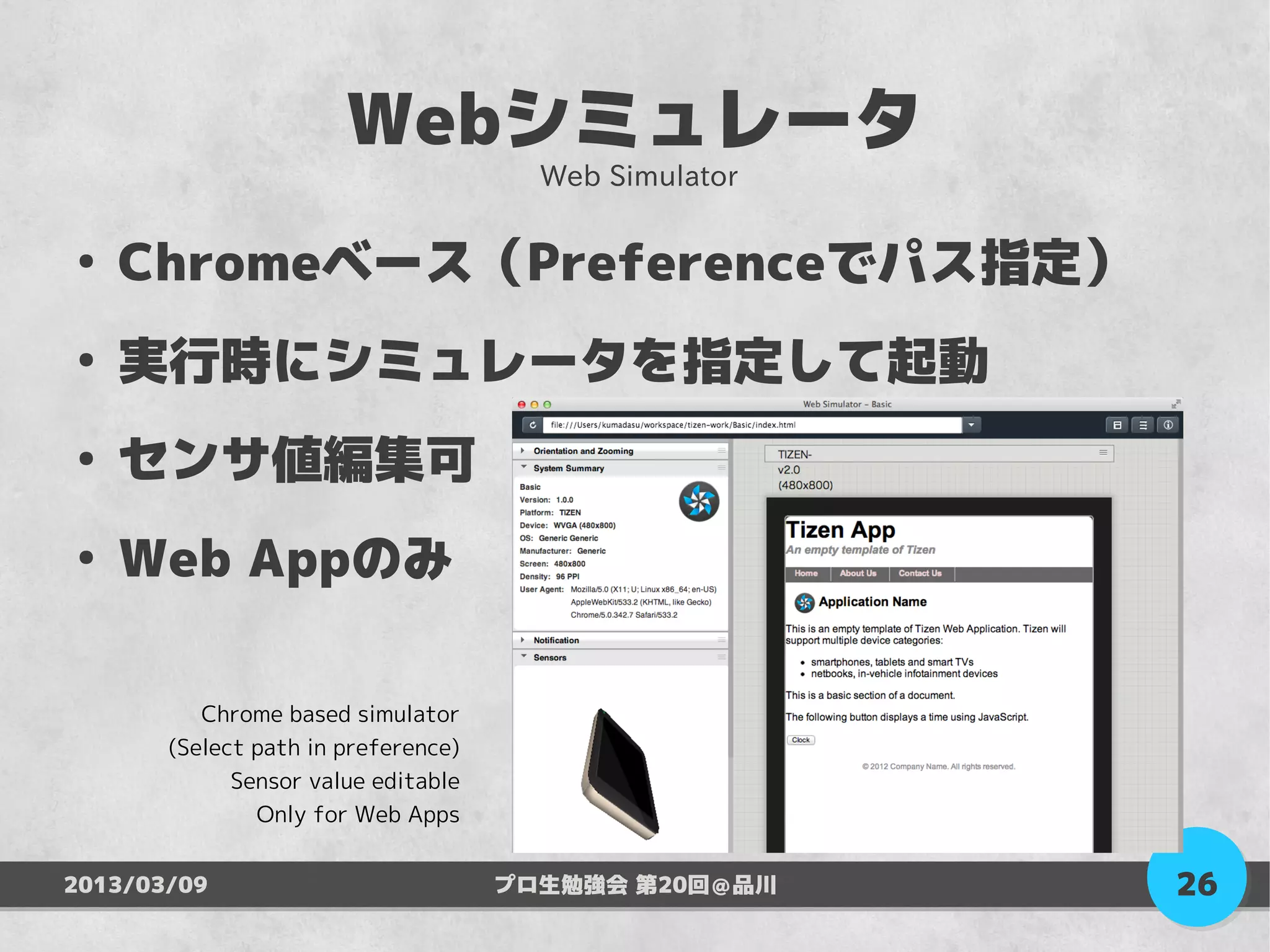 Webシミュレータ
                                       Web Simulator

●
    Chromeベース（Preferenceでパス指定）
●
    実行時にシミュレータを指定して起動
●
    センサ値編集可
●
    Web Appのみ

          Chrome based simulator
       (Select path in preference)
             Sensor value editable
               Only for Web Apps


2013/03/09                           プロ生勉強会 第20回＠品川    26
 