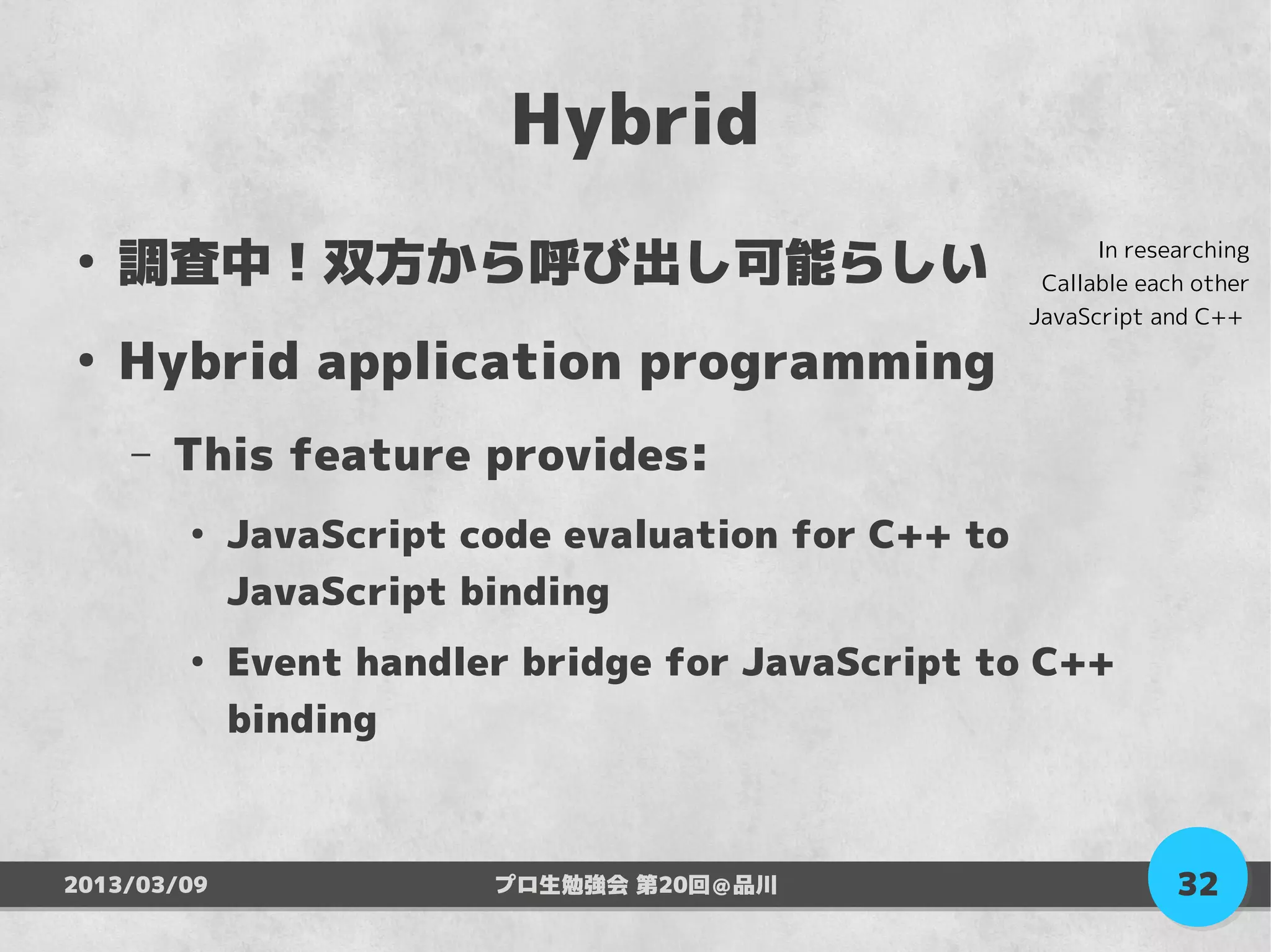 Hybrid
●
    調査中！双方から呼び出し可能らしい                                      In researching
                                                      Callable each other
                                                     JavaScript and C++
●
    Hybrid application programming
    –   This feature provides:
        ●
             JavaScript code evaluation for C++ to
             JavaScript binding
        ●
             Event handler bridge for JavaScript to C++
             binding



2013/03/09               プロ生勉強会 第20回＠品川                           32
 