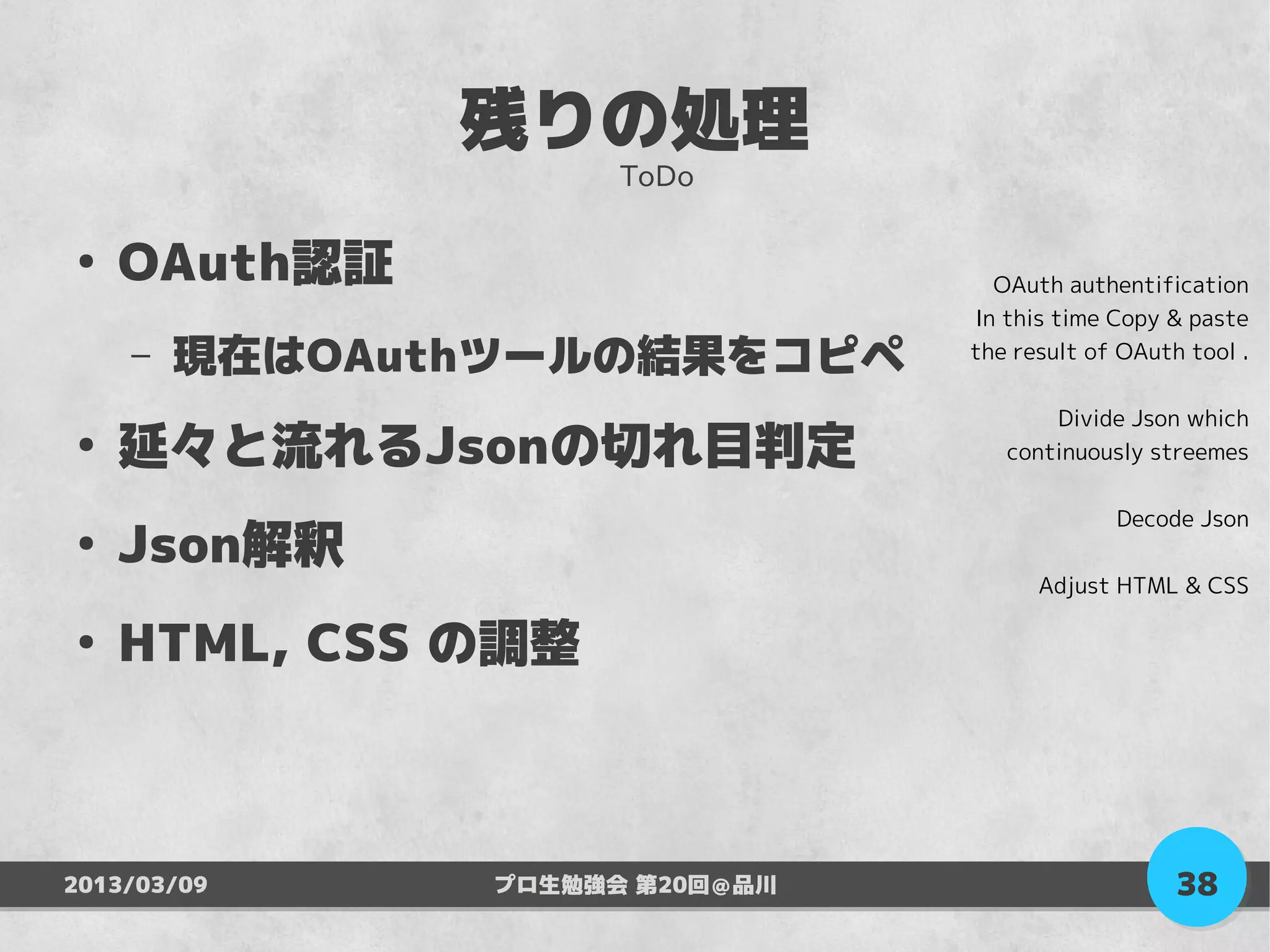 残りの処理
                     ToDo

●
    OAuth認証                       OAuth authentification
                                In this time Copy & paste
    –   現在はOAuthツールの結果をコピペ      the result of OAuth tool .

                                       Divide Json which
●
    延々と流れるJsonの切れ目判定               continuously streemes

                                             Decode Json
●
    Json解釈
                                      Adjust HTML & CSS

●
    HTML, CSS の調整



2013/03/09     プロ生勉強会 第20回＠品川                      38
 