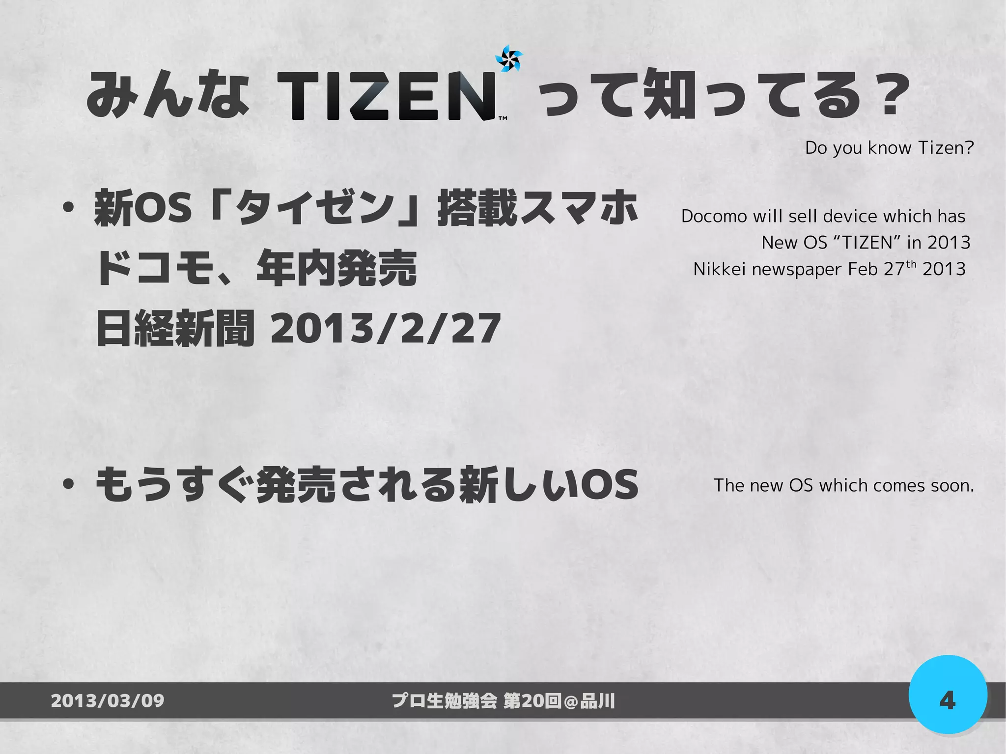 みんな　　　　　って知ってる？
                                            Do you know Tizen?


●
    新OS「タイゼン」搭載スマホ            Docomo will sell device which has
                                       New OS “TIZEN” in 2013
    ドコモ、年内発売                   Nikkei newspaper Feb 27th 2013


    日経新聞 2013/2/27


●
    もうすぐ発売される新しいOS               The new OS which comes soon.




2013/03/09   プロ生勉強会 第20回＠品川                                4
 