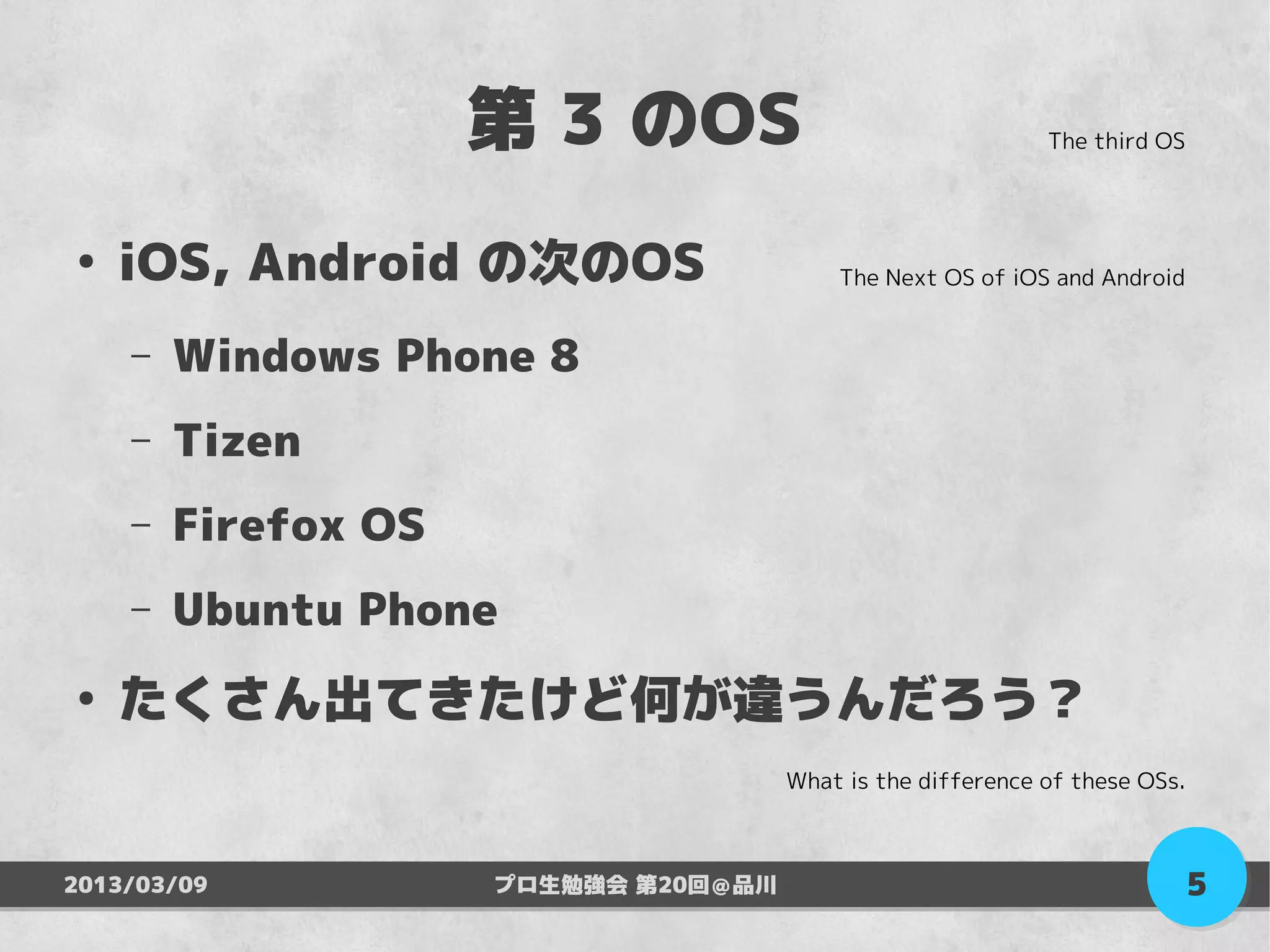 第 3 のOS                                 The third OS




●
    iOS, Android の次のOS                    The Next OS of iOS and Android


    –   Windows Phone 8
    –   Tizen
    –   Firefox OS
    –   Ubuntu Phone
●
    たくさん出てきたけど何が違うんだろう？
                                      What is the difference of these OSs.



2013/03/09           プロ生勉強会 第20回＠品川                                          5
 