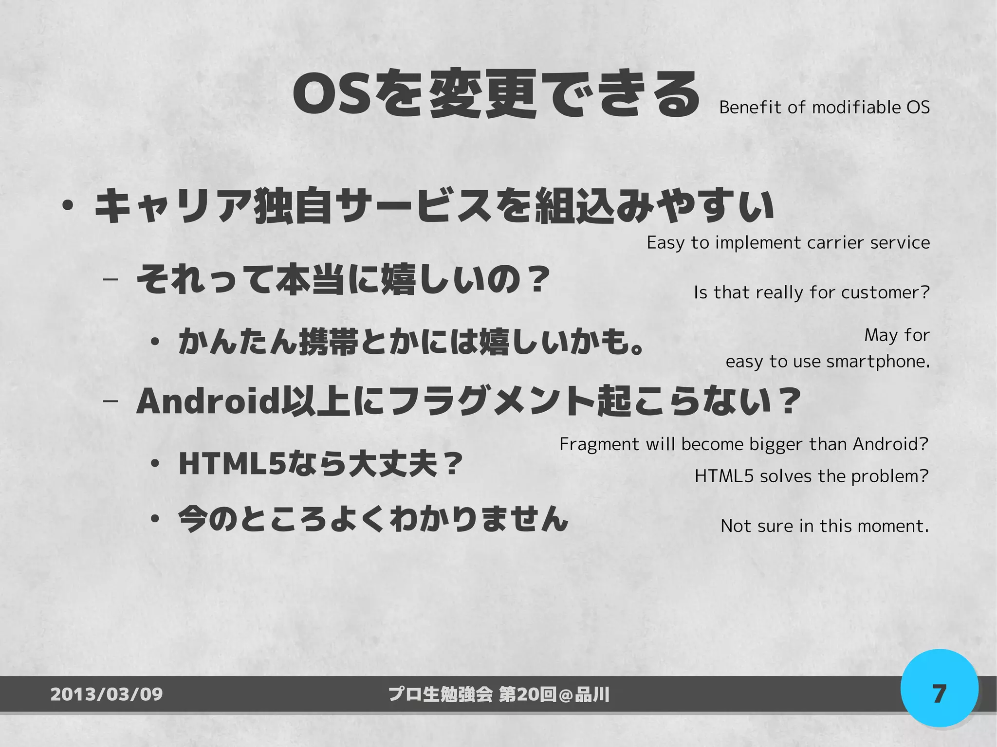 OSを変更できる                      Benefit of modifiable OS




●
    キャリア独自サービスを組込みやすい
                                       Easy to implement carrier service

    –   それって本当に嬉しいの？                        Is that really for customer?

        ●
             かんたん携帯とかには嬉しいかも。                                   May for
                                                easy to use smartphone.

    –   Android以上にフラグメント起こらない？
                              Fragment will become bigger than Android?
        ●
             HTML5なら大丈夫？                    HTML5 solves the problem?

        ●
             今のところよくわかりません                     Not sure in this moment.




2013/03/09          プロ生勉強会 第20回＠品川                                         7
 