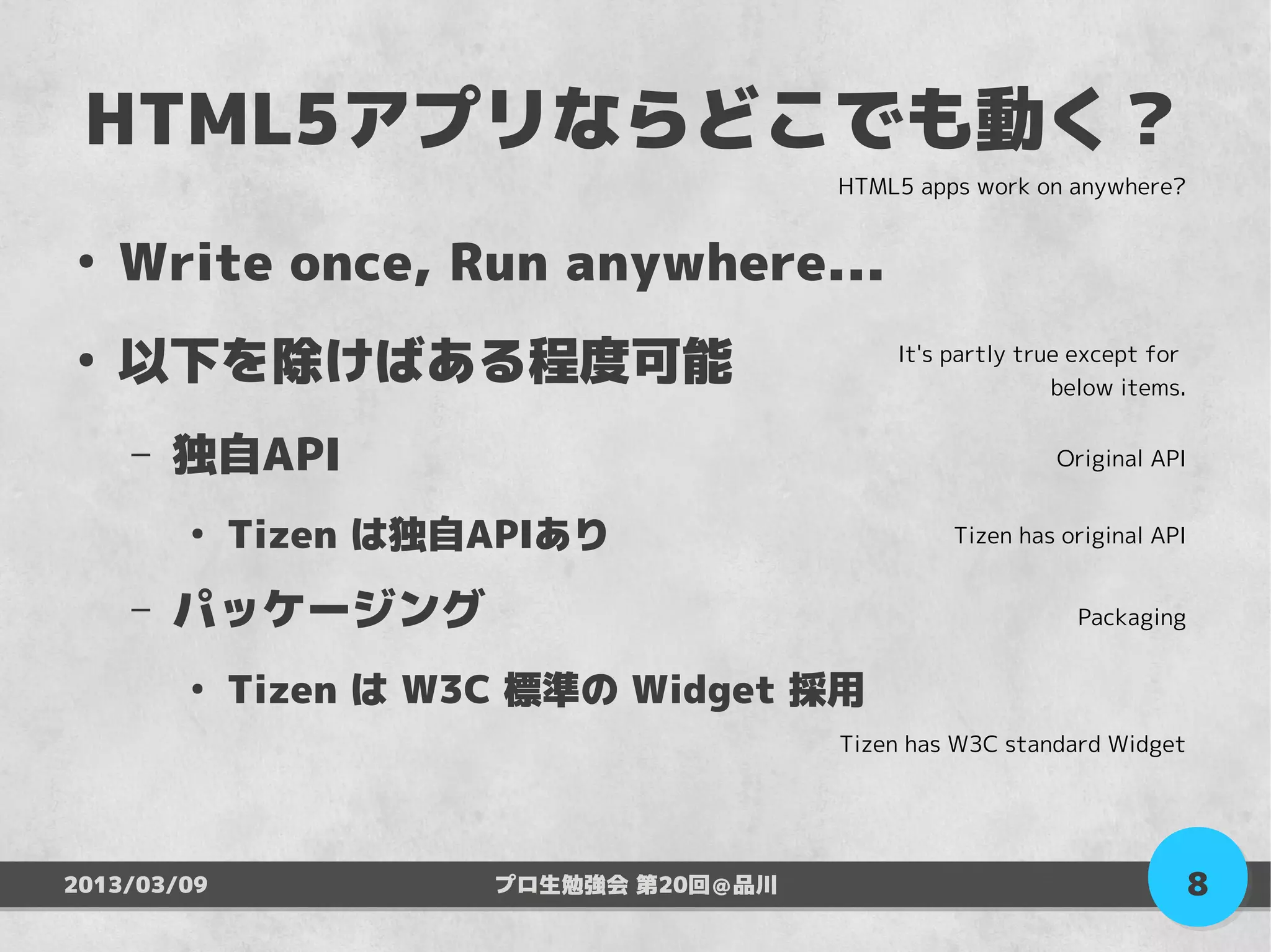 HTML5アプリならどこでも動く？
                                        HTML5 apps work on anywhere?


●
    Write once, Run anywhere...
●
    以下を除けばある程度可能                            It's partly true except for
                                                           below items.


    –   独自API                                             Original API


        ●
             Tizen は独自APIあり                      Tizen has original API


    –   パッケージング                                             Packaging


        ●
             Tizen は W3C 標準の Widget 採用
                                        Tizen has W3C standard Widget




2013/03/09             プロ生勉強会 第20回＠品川                                     8
 