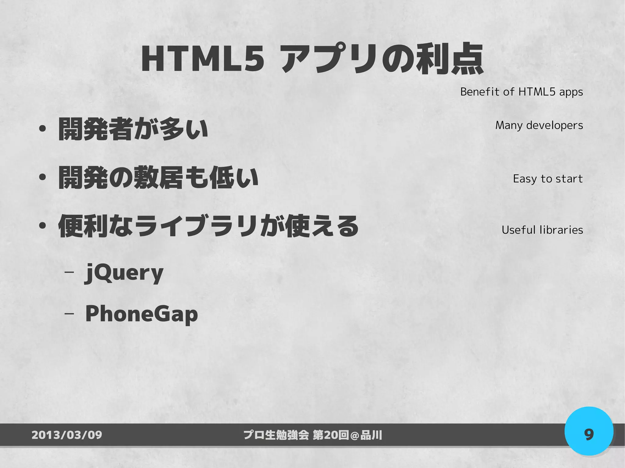 HTML5 アプリの利点
                                    Benefit of HTML5 apps


●
    開発者が多い                               Many developers



●
    開発の敷居も低い                                 Easy to start



●
    便利なライブラリが使える                           Useful libraries


    –   jQuery
    –   PhoneGap




2013/03/09         プロ生勉強会 第20回＠品川                             9
 