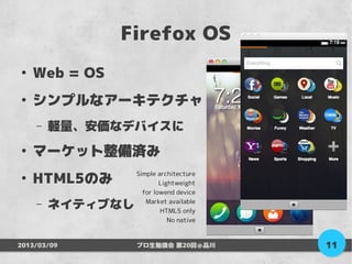 Firefox OS
●
    Web = OS
●
    シンプルなアーキテクチャ
    –   軽量、安価なデバイスに
●
    マーケット整備済み
    HTML5のみ
                  Simple architecture
●
                          Lightweight
                    for lowend device
    –   ネイティブなし      Market available
                          HTML5 only
                             No native



2013/03/09        プロ生勉強会 第20回＠品川         11
 