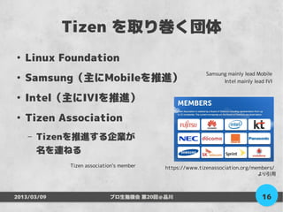 Tizen を取り巻く団体
●
    Linux Foundation
    Samsung（主にMobileを推進）
                                                         Samsung mainly lead Mobile
●
                                                               Intel mainly lead IVI


●
    Intel（主にIVIを推進）
●
    Tizen Association
    –   Tizenを推進する企業が
        名を連ねる
             Tizen association's member   https://www.tizenassociation.org/members/
                                                                             より引用



2013/03/09                  プロ生勉強会 第20回＠品川                                     16
 