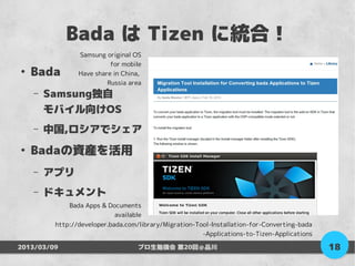 Bada は Tizen に統合！
                Samsung original OS
                          for mobile
●
    Bada        Have share in China,
                         Russia area
    –   Samsung独自
        モバイル向けOS
    –   中国,ロシアでシェア
●
    Badaの資産を活用
    –   アプリ
    –   ドキュメント
             Bada Apps & Documents
                           available
         http://developer.bada.com/library/Migration-Tool-Installation-for-Converting-bada
                                                       -Applications-to-Tizen-Applications

2013/03/09                         プロ生勉強会 第20回＠品川                                            18
 