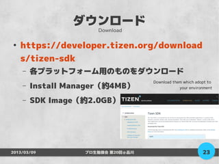 ダウンロード
                      Download

●
    https://developer.tizen.org/download
    s/tizen-sdk
    –   各プラットフォーム用のものをダウンロード
                                    Download them which adopt to
    –   Install Manager（約4MB）                   your environment


    –   SDK Image（約2.0GB）




2013/03/09         プロ生勉強会 第20回＠品川                          23
 