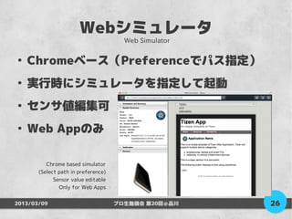Webシミュレータ
                                       Web Simulator

●
    Chromeベース（Preferenceでパス指定）
●
    実行時にシミュレータを指定して起動
●
    センサ値編集可
●
    Web Appのみ

          Chrome based simulator
       (Select path in preference)
             Sensor value editable
               Only for Web Apps


2013/03/09                           プロ生勉強会 第20回＠品川    26
 