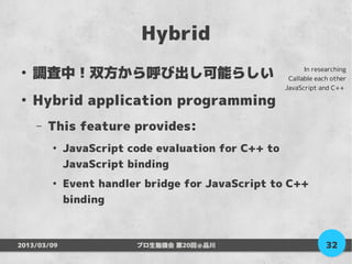 Hybrid
●
    調査中！双方から呼び出し可能らしい                                      In researching
                                                      Callable each other
                                                     JavaScript and C++
●
    Hybrid application programming
    –   This feature provides:
        ●
             JavaScript code evaluation for C++ to
             JavaScript binding
        ●
             Event handler bridge for JavaScript to C++
             binding



2013/03/09               プロ生勉強会 第20回＠品川                           32
 