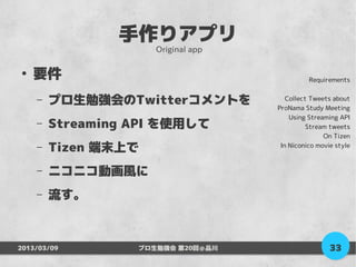 手作りアプリ
                     Original app

●
    要件                                        Requirements


    –   プロ生勉強会のTwitterコメントを            Collect Tweets about
                                    ProNama Study Meeting
                                        Using Streaming API
    –   Streaming API を使用して                   Stream tweets
                                                   On Tizen
    –   Tizen 端末上で                   In Niconico movie style



    –   ニコニコ動画風に
    –   流す。



2013/03/09        プロ生勉強会 第20回＠品川                     33
 