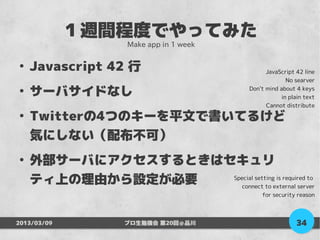 １週間程度でやってみた
                   Make app in 1 week

●
    Javascript 42 行                           JavaScript 42 line
                                                     No searver
●
    サーバサイドなし                            Don't mind about 4 keys
                                                   in plain text
                                              Cannot distribute
●
    Twitterの4つのキーを平文で書いてるけど
    気にしない（配布不可）
●
    外部サーバにアクセスするときはセキュリ
    ティ上の理由から設定が必要   Special setting is required to
                       connect to external server
                                            for security reason



2013/03/09         プロ生勉強会 第20回＠品川                        34
 