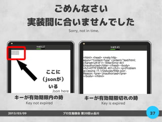 ごめんなさい
             実装間に合いませんでした
                               Sorry, not in time.




                  ここに
                 （jsonが）
                   いる
                       Json here
   キーが有効期限内の時                           キーが有効期限切れの時
         Key not expired                             Key is expired

2013/03/09                  プロ生勉強会 第20回＠品川                            37
 