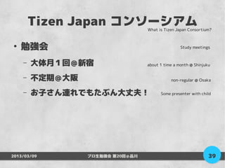 Tizen Japan コンソーシアム       What is Tizen Japan Consortium?



●
    勉強会                                           Study meetings


    –   大体月１回＠新宿                  about 1 time a month @ Shinjuku


    –   不定期＠大阪                               non-regular @ Osaka


    –   お子さん連れでもたぶん大丈夫！                 Some presenter with child




2013/03/09       プロ生勉強会 第20回＠品川                                 39
 