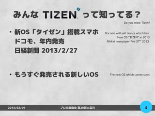 みんな　　　　　って知ってる？
                                            Do you know Tizen?


●
    新OS「タイゼン」搭載スマホ            Docomo will sell device which has
                                       New OS “TIZEN” in 2013
    ドコモ、年内発売                   Nikkei newspaper Feb 27th 2013


    日経新聞 2013/2/27


●
    もうすぐ発売される新しいOS               The new OS which comes soon.




2013/03/09   プロ生勉強会 第20回＠品川                                4
 