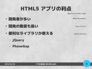 HTML5 アプリの利点
                                    Benefit of HTML5 apps


●
    開発者が多い                               Many developers



●
    開発の敷居も低い                                 Easy to start



●
    便利なライブラリが使える                           Useful libraries


    –   jQuery
    –   PhoneGap




2013/03/09         プロ生勉強会 第20回＠品川                             9
 