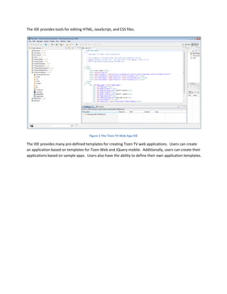 The IDE provides tools for editing HTML, JavaScript, and CSS files.
Figure 3 The Tizen TV Web App IDE
The IDE provides many pre-defined templates for creating Tizen TV web applications. Users can create
an application based on templates for Tizen Web and JQuery mobile. Additionally, users can create their
applications based on sample apps. Users also have the ability to define their own application templates.
 