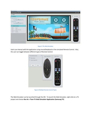 Figure 5 The Web Simulator
Users can interact with the application using mouse/keyboard or the simulated Remote Control. Also,
the user can toggle between different types of Remote Control:
Figure 6 Multiple Remote Control Types
The Web Simulator can be launched through the IDE. To launch the Web Simulator, right-click on a TV
project and choose Run As > Tizen TV Web Simulator Application (Samsung TV)
 