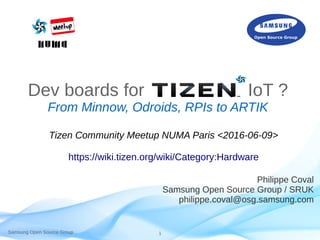 Samsung Open Source Group 1
Dev boards for IoT ?
From Minnow, Odroids, RPIs to ARTIK
Philippe Coval
Samsung Open Source Group / SRUK
philippe.coval@osg.samsung.com
Tizen Community Meetup NUMA Paris <2016-06-09>
https://wiki.tizen.org/wiki/Category:Hardware
 