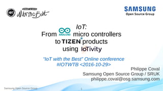 Samsung Open Source Group 1
IoT:
From micro controllers
to products
using
Philippe Coval
Samsung Open Source Group / SRUK
philippe.coval@osg.samsung.com
“IoT with the Best” Online conference
#IOTWTB <2016-10-29>
 
