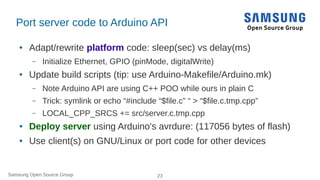 Samsung Open Source Group 23
Port server code to Arduino API
● Adapt/rewrite platform code: sleep(sec) vs delay(ms)
– Init...