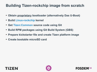 Building Tizen-rockchip image from scratch
●
Obtain proprietary bootloader (alternatively Das U-Boot)
●
Build Linux-rockchip kernel
●
Get Tizen:Common source code using Git
●
Build RPM packages using Git Build System (GBS)
●
Prepare kickstarter file and create Tizen platform image
●
Create bootable microSD card
 