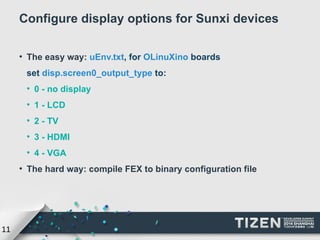 11 
Configure display options for Sunxi devices 
● The easy way: uEnv.txt, for OLinuXino boards 
set disp.screen0_output_type to: 
● 0 - no display 
● 1 - LCD 
● 2 - TV 
● 3 - HDMI 
● 4 - VGA 
● The hard way: compile FEX to binary configuration file 
 