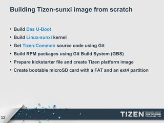 12 
Building Tizen-sunxi image from scratch 
● Build Das U-Boot 
● Build Linux-sunxi kernel 
● Get Tizen:Common source code using Git 
● Build RPM packages using Git Build System (GBS) 
● Prepare kickstarter file and create Tizen platform image 
● Create bootable microSD card with a FAT and an ext4 partition 
 