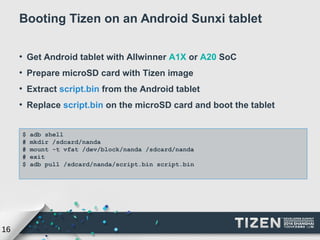 16 
Booting Tizen on an Android Sunxi tablet 
● Get Android tablet with Allwinner A1X or A20 SoC 
● Prepare microSD card with Tizen image 
● Extract script.bin from the Android tablet 
● Replace script.bin on the microSD card and boot the tablet 
$ adb shell 
# mkdir /sdcard/nanda 
# mount -t vfat /dev/block/nanda /sdcard/nanda 
# exit 
$ adb pull /sdcard/nanda/script.bin script.bin 
 