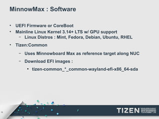 19 
MinnowMax : Software 
• UEFI Firmware or CoreBoot 
• Mainline Linux Kernel 3.14+ LTS w/ GPU support 
– Linux Distros : Mint, Fedora, Debian, Ubuntu, RHEL 
• Tizen:Common 
– Uses Minnowboard Max as reference target along NUC 
– Download EFI images : 
● tizen-common_*_common-wayland-efi-x86_64-sda 
 