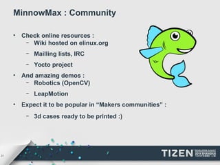 21 
MinnowMax : Community 
• Check online resources : 
– Wiki hosted on elinux.org 
– Mailling lists, IRC 
– Yocto project 
• And amazing demos : 
– Robotics (OpenCV) 
– LeapMotion 
• Expect it to be popular in “Makers communities” : 
– 3d cases ready to be printed :) 
 