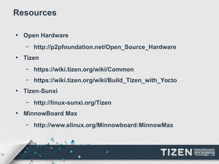 23 
Resources 
● Open Hardware 
– http://p2pfoundation.net/Open_Source_Hardware 
● Tizen 
– https://wiki.tizen.org/wiki/Common 
– https://wiki.tizen.org/wiki/Build_Tizen_with_Yocto 
● Tizen-Sunxi 
– http://linux-sunxi.org/Tizen 
● MinnowBoard Max 
– http://www.elinux.org/Minnowboard:MinnowMax 
 