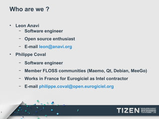 3 
Who are we ? 
• Leon Anavi 
– Software engineer 
– Open source enthusiast 
– E-mail leon@anavi.org 
• Philippe Coval 
– Software engineer 
– Member FLOSS communities (Maemo, Qt, Debian, MeeGo) 
– Works in France for Eurogiciel as Intel contractor 
– E-mail philippe.coval@open.eurogiciel.org 
 