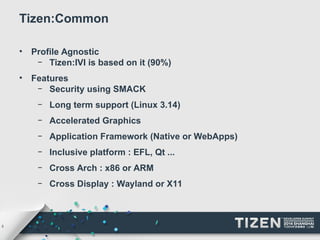 5 
Tizen:Common 
• Profile Agnostic 
– Tizen:IVI is based on it (90%) 
• Features 
– Security using SMACK 
– Long term support (Linux 3.14) 
– Accelerated Graphics 
– Application Framework (Native or WebApps) 
– Inclusive platform : EFL, Qt ... 
– Cross Arch : x86 or ARM 
– Cross Display : Wayland or X11 
 