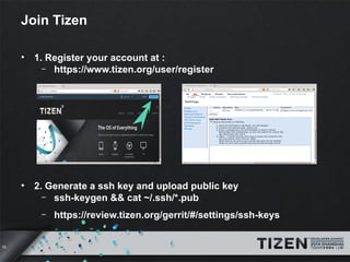 10 
Join Tizen 
• 1. Register your account at : 
– https://www.tizen.org/user/register 
• 2. Generate a ssh key and upload public key 
– ssh-keygen && cat ~/.ssh/*.pub 
– https://review.tizen.org/gerrit/#/settings/ssh-keys 
 