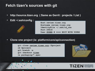 11 
Fetch tizen's sources with git 
● http://source.tizen.org ( Same as Gerrit : projects / List ) 
● Edit ~/.ssh/config : 
Host review.tizen.org 
Hostname review.tizen.org 
IdentityFile ~/.ssh/id_rsa 
Port 29418 
User $USER # <=== EDIT WITH YOURS 
● Clone one project (ie: platform/core/api/connection) 
git clone review.tizen.org:/$project 
cd $project 
git branch -a 
git checkout tizen 
ls packaging/*.spec 
 
