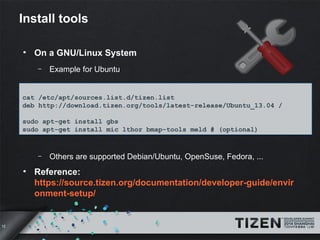 12 
Install tools 
● On a GNU/Linux System 
– Example for Ubuntu 
cat /etc/apt/sources.list.d/tizen.list 
deb http://download.tizen.org/tools/latest-release/Ubuntu_13.04 / 
sudo apt-get install gbs 
sudo apt-get install mic lthor bmap-tools meld # (optional) 
– Others are supported Debian/Ubuntu, OpenSuse, Fedora, ... 
● Reference: 
https://source.tizen.org/documentation/developer-guide/envir 
onment-setup/ 
 