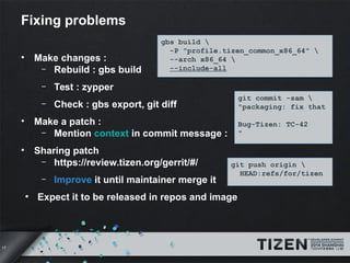 17 
Fixing problems 
• Make changes : 
gbs build  
-P "profile.tizen_common_x86_64"  
--arch x86_64  
--include-all 
– Rebuild : gbs build 
– Test : zypper 
– Check : gbs export, git diff 
• Make a patch : 
– Mention context in commit message : 
• Sharing patch 
– https://review.tizen.org/gerrit/#/ 
– Improve it until maintainer merge it 
● Expect it to be released in repos and image 
git commit -sam  
"packaging: fix that 
Bug-Tizen: TC-42 
" 
git push origin  
HEAD:refs/for/tizen 
 