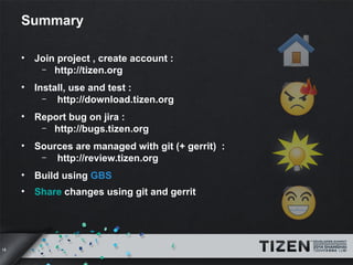 18 
Summary 
• Join project , create account : 
– http://tizen.org 
• Install, use and test : 
– http://download.tizen.org 
• Report bug on jira : 
– http://bugs.tizen.org 
• Sources are managed with git (+ gerrit) : 
– http://review.tizen.org 
• Build using GBS 
• Share changes using git and gerrit 
 