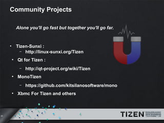 20 
Community Projects 
Alone you'll go fast but together you'll go far. 
• Tizen-Sunxi : 
– http://linux-sunxi.org/Tizen 
● Qt for Tizen : 
– http://qt-project.org/wiki/Tizen 
● MonoTizen 
– https://github.com/kitsilanosoftware/mono 
● Xbmc For Tizen and others 
 