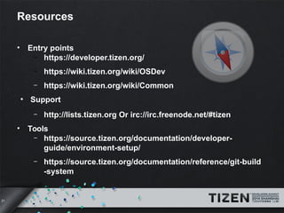 21 
Resources 
• Entry points 
– https://developer.tizen.org/ 
– https://wiki.tizen.org/wiki/OSDev 
– https://wiki.tizen.org/wiki/Common 
● Support 
– http://lists.tizen.org Or irc://irc.freenode.net/#tizen 
• Tools 
– https://source.tizen.org/documentation/developer-guide/ 
environment-setup/ 
– https://source.tizen.org/documentation/reference/git-build 
-system 
 