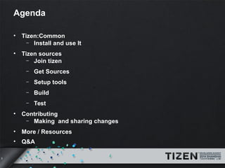 3 
Agenda 
• Tizen:Common 
– Install and use It 
• Tizen sources 
– Join tizen 
– Get Sources 
– Setup tools 
– Build 
– Test 
• Contributing 
– Making and sharing changes 
• More / Resources 
• Q&A 
 