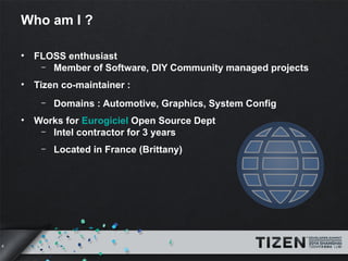 4 
Who am I ? 
• FLOSS enthusiast 
– Member of Software, DIY Community managed projects 
• Tizen co-maintainer : 
– Domains : Automotive, Graphics, System Config 
• Works for Eurogiciel Open Source Dept 
– Intel contractor for 3 years 
– Located in France (Brittany) 
 
