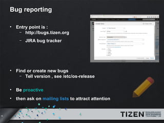 16 
Bug reporting 
• Entry point is : 
– http://bugs.tizen.org 
– JIRA bug tracker 
• Find or create new bugs 
– Tell vers...