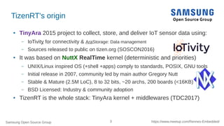 Samsung Open Source Group 3 https://www.meetup.com/Rennes-Embedded/
TizenRT's origin
● TinyAra 2015 project to collect, store, and deliver IoT sensor data using:
– IoTivity for connectivity & AraStorage: Data management
– Sources released to public on tizen.org (SOSCON2016)
● It was based on NuttX RealTime kernel (deterministic and priorities)
– UNIX/Linux inspired OS (+shell +apps) comply to standards, POSIX, GNU tools
– Initial release in 2007, community led by main author Gregory Nutt
– Stable & Mature (2.5M LoC), 8 to 32 bits, ~20 archs, 200 boards (<16KB)
– BSD Licensed: Industry & community adoption
● TizenRT is the whole stack: TinyAra kernel + middlewares (TDC2017)
 