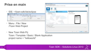 11 Tizen SDK – Solutions Linux 2013
Prise en main
• IDE: ~/tizen-sdk/ide/eclipse
• Menu : File / New
/Tizen Web Project
• New Tizen Web Prj
Tizen / Template / Basic / Blank Application
project name = “helloworld”
 
