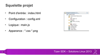 12 Tizen SDK – Solutions Linux 2013
Squelette projet
• Point d'entrée : index.html
• Configuration : config.xml
• Logique : main.js
• Apparance : *.css *.png
 