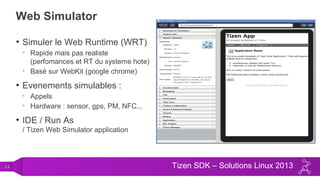 13 Tizen SDK – Solutions Linux 2013
Web Simulator
• Simuler le Web Runtime (WRT)
• Rapide mais pas realiste
(perfomances et RT du systeme hote)
• Basé sur WebKit (google chrome)
• Evenements simulables :
• Appels
• Hardware : sensor, gps, PM, NFC...
• IDE / Run As
/ Tizen Web Simulator application
 